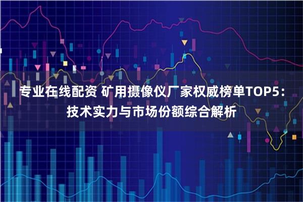 专业在线配资 矿用摄像仪厂家权威榜单TOP5：技术实力与市场份额综合解析
