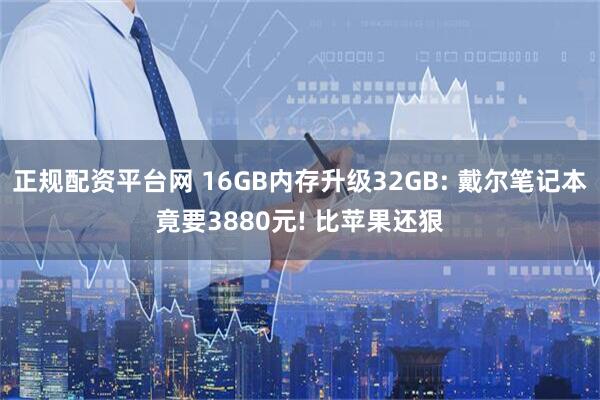 正规配资平台网 16GB内存升级32GB: 戴尔笔记本竟要3880元! 比苹果还狠