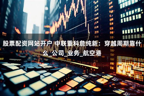 股票配资网站开户 中联重科詹纯新：穿越周期靠什么_公司_业务_航空港