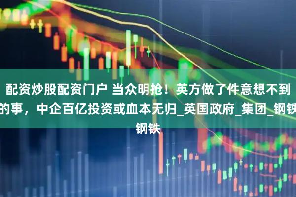 配资炒股配资门户 当众明抢！英方做了件意想不到的事，中企百亿投资或血本无归_英国政府_集团_钢铁