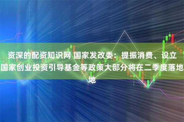 资深的配资知识网 国家发改委：提振消费、设立国家创业投资引导基金等政策大部分将在二季度落地
