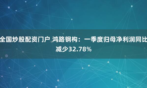 全国炒股配资门户 鸿路钢构：一季度归母净利润同比减少32.78%