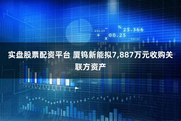 实盘股票配资平台 厦钨新能拟7,887万元收购关联方资产