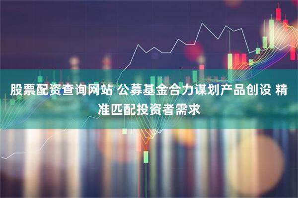 股票配资查询网站 公募基金合力谋划产品创设 精准匹配投资者需求