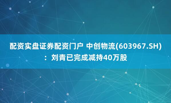 配资实盘证券配资门户 中创物流(603967.SH)：刘青已完成减持40万股
