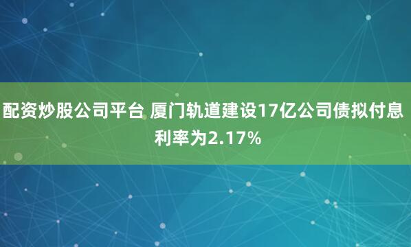配资炒股公司平台 厦门轨道建设17亿公司债拟付息  利率为2.17%