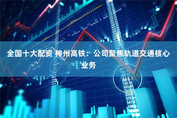 全国十大配资 神州高铁：公司聚焦轨道交通核心业务