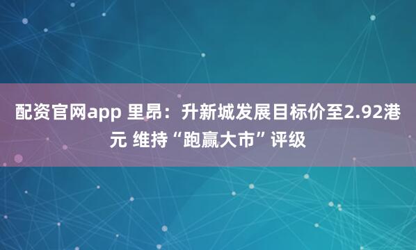 配资官网app 里昂：升新城发展目标价至2.92港元 维持“跑赢大市”评级
