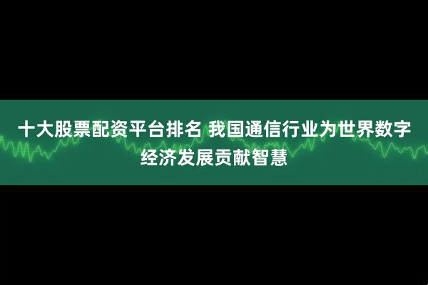 十大股票配资平台排名 我国通信行业为世界数字经济发展贡献智慧