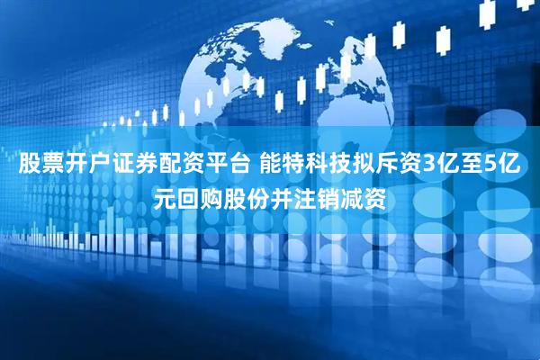 股票开户证券配资平台 能特科技拟斥资3亿至5亿元回购股份并注销减资