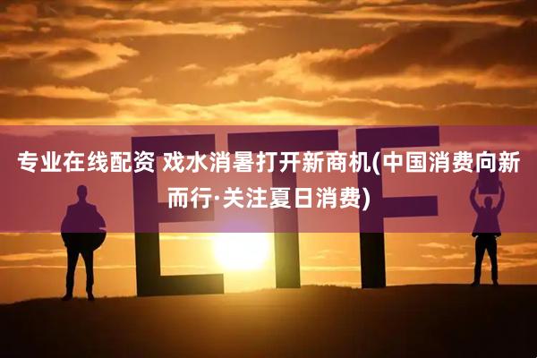 专业在线配资 戏水消暑打开新商机(中国消费向新而行·关注夏日消费)