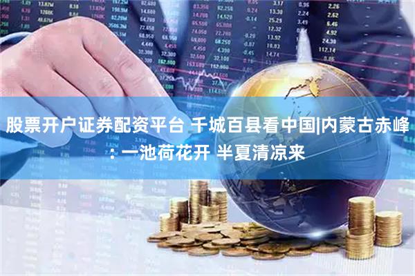 股票开户证券配资平台 千城百县看中国|内蒙古赤峰: 一池荷花开 半夏清凉来