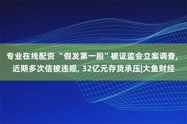 专业在线配资 “假发第一股”被证监会立案调查, 近期多次信披违规, 32亿元存货承压|大鱼财经