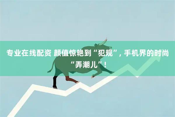 专业在线配资 颜值惊艳到“犯规”, 手机界的时尚“弄潮儿”!