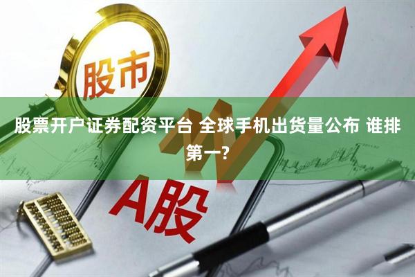 股票开户证券配资平台 全球手机出货量公布 谁排第一?