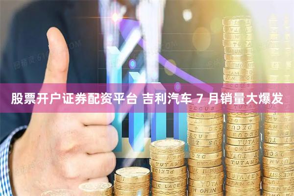 股票开户证券配资平台 吉利汽车 7 月销量大爆发