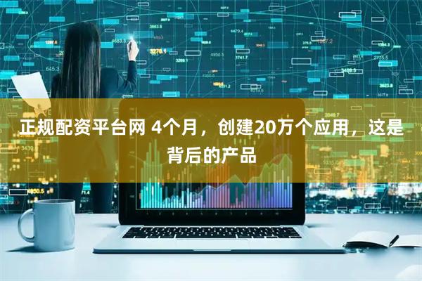 正规配资平台网 4个月，创建20万个应用，这是背后的产品