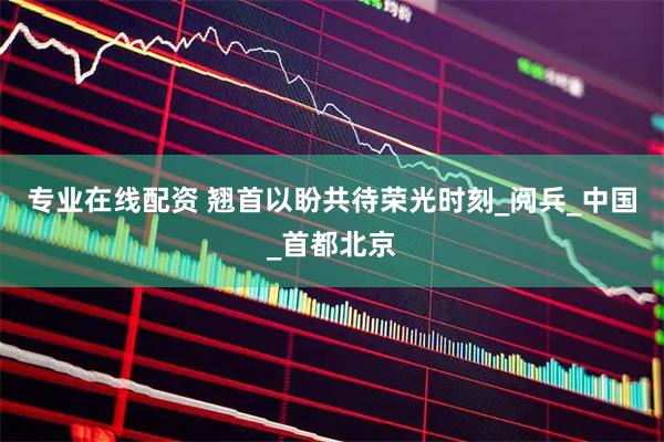 专业在线配资 翘首以盼共待荣光时刻_阅兵_中国_首都北京