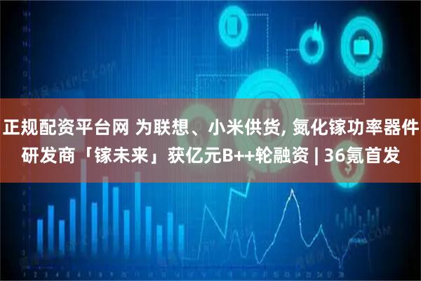 正规配资平台网 为联想、小米供货, 氮化镓功率器件研发商「镓未来」获亿元B++轮融资 | 36氪首发