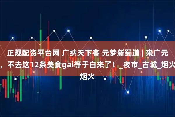 正规配资平台网 广纳天下客 元梦新蜀道 | 来广元，不去这12条美食gai等于白来了！_夜市_古城_烟火