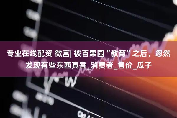 专业在线配资 微言| 被百果园“教育”之后，忽然发现有些东西真香_消费者_售价_瓜子