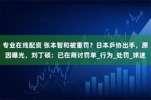 专业在线配资 张本智和被重罚？日本乒协出手，原因曝光，刘丁硕：已在商讨罚单_行为_处罚_球迷