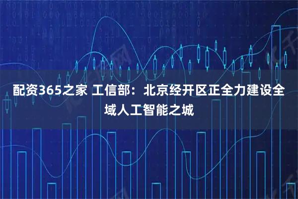 配资365之家 工信部：北京经开区正全力建设全域人工智能之城