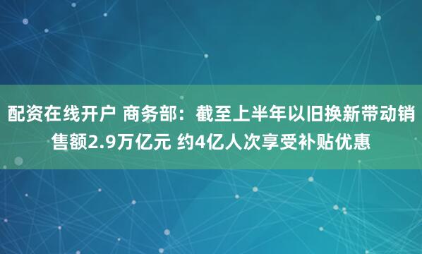 配资在线开户 商务部：截至上半年以旧换新带动销售额2.9万亿元 约4亿人次享受补贴优惠