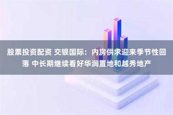 股票投资配资 交银国际：内房供求迎来季节性回落 中长期继续看好华润置地和越秀地产