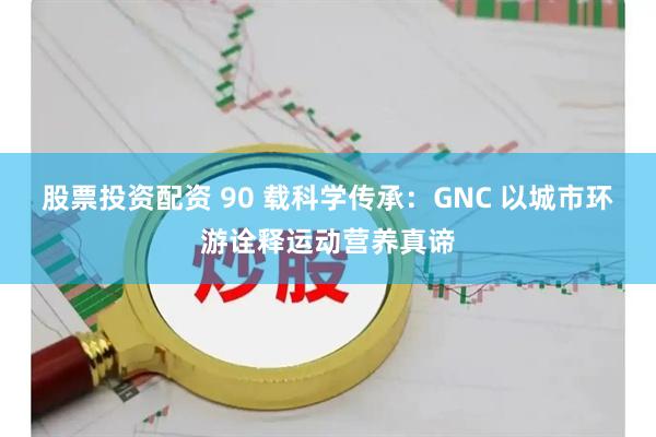 股票投资配资 90 载科学传承：GNC 以城市环游诠释运动营养真谛