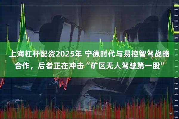 上海杠杆配资2025年 宁德时代与易控智驾战略合作，后者正在冲击“矿区无人驾驶第一股”