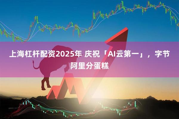 上海杠杆配资2025年 庆祝「AI云第一」，字节阿里分蛋糕