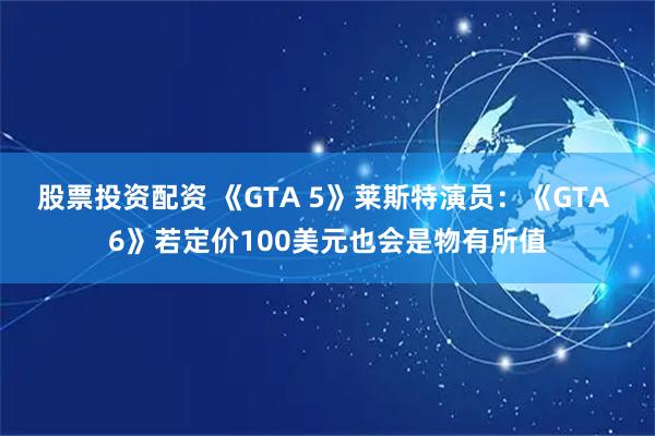 股票投资配资 《GTA 5》莱斯特演员：《GTA 6》若定价100美元也会是物有所值