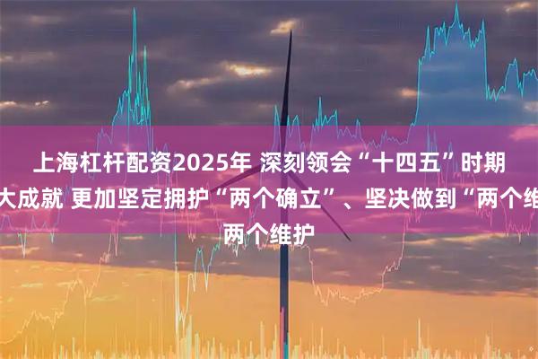 上海杠杆配资2025年 深刻领会“十四五”时期重大成就 更加坚定拥护“两个确立”、坚决做到“两个维护