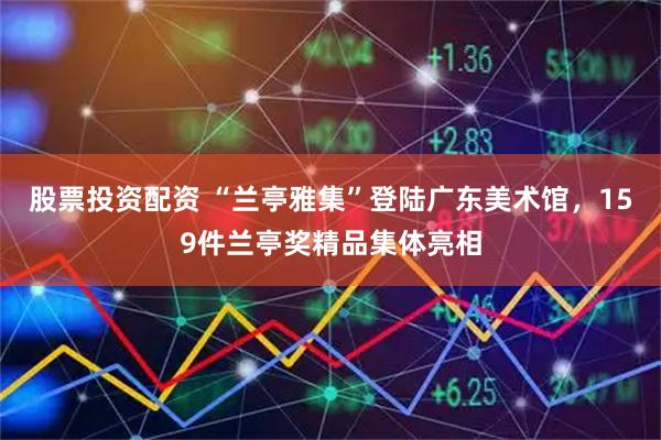股票投资配资 “兰亭雅集”登陆广东美术馆，159件兰亭奖精品集体亮相