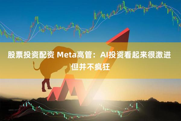 股票投资配资 Meta高管：AI投资看起来很激进 但并不疯狂