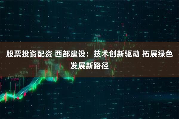 股票投资配资 西部建设：技术创新驱动 拓展绿色发展新路径