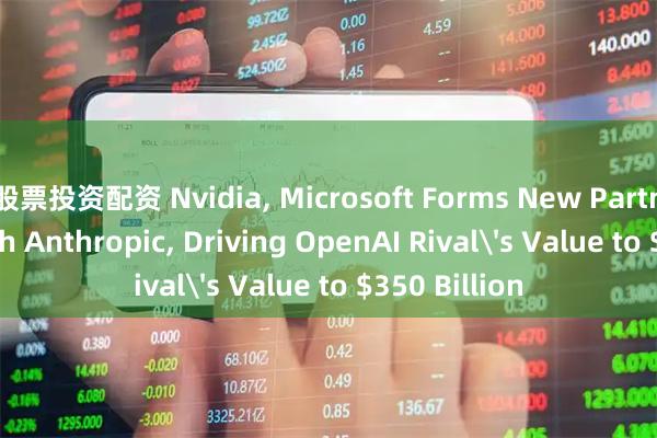股票投资配资 Nvidia, Microsoft Forms New Partnerships with Anthropic, Driving OpenAI Rival's Value to $350 Billion