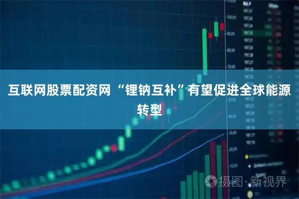 互联网股票配资网 “锂钠互补”有望促进全球能源转型