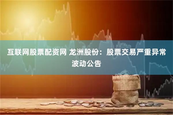 互联网股票配资网 龙洲股份：股票交易严重异常波动公告