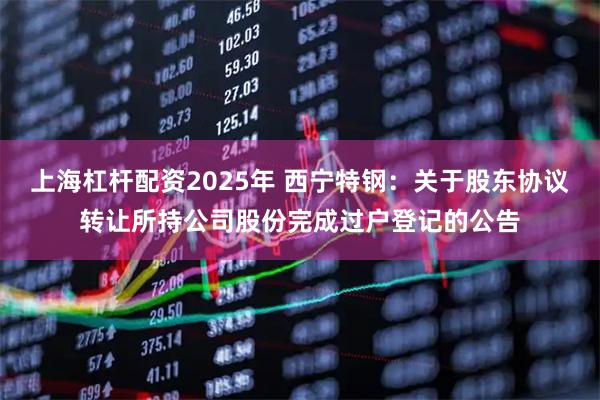 上海杠杆配资2025年 西宁特钢：关于股东协议转让所持公司股份完成过户登记的公告