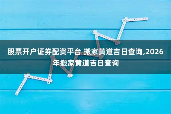 股票开户证券配资平台 搬家黄道吉日查询,2026年搬家黄道吉日查询