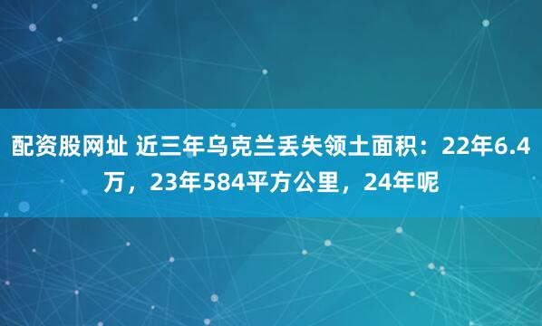 配资股网址 近三年乌克兰丢失领土面积：22年6.4万，23年584平方公里，24年呢