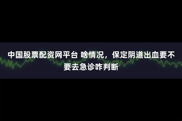 中国股票配资网平台 啥情况，保定阴道出血要不要去急诊咋判断