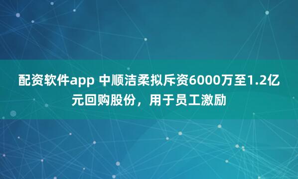 配资软件app 中顺洁柔拟斥资6000万至1.2亿元回购股份，用于员工激励