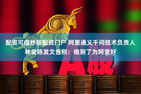 配资可信炒股配资门户 阿里通义千问技术负责人林俊旸发文告别：做到了为阿里好