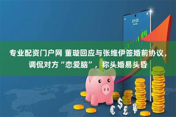 专业配资门户网 董璇回应与张维伊签婚前协议，调侃对方“恋爱脑”，称头婚易头昏